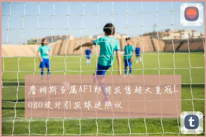 詹姆斯专属AF1即将发售超大皇冠Logo设计引发球迷热议