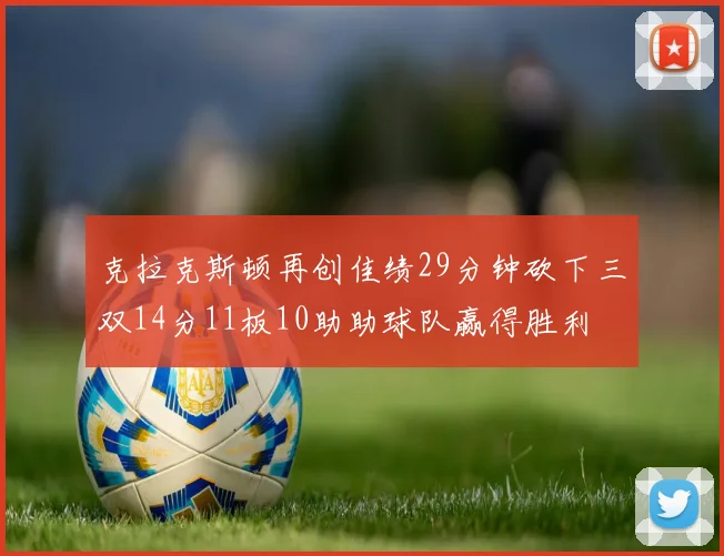 克拉克斯顿再创佳绩29分钟砍下三双14分11板10助助球队赢得胜利