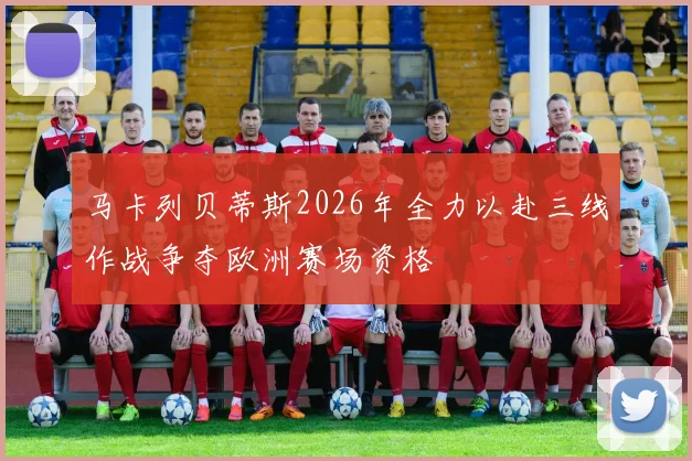 马卡列贝蒂斯2026年全力以赴三线作战争夺欧洲赛场资格