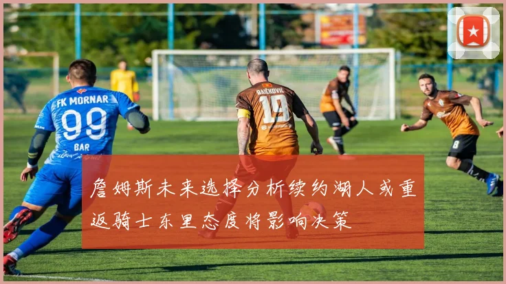 詹姆斯未来选择分析续约湖人或重返骑士东里态度将影响决策