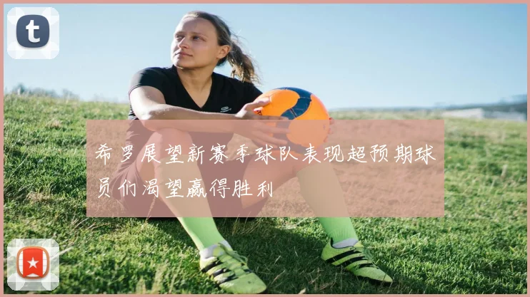 希罗展望新赛季球队表现超预期球员们渴望赢得胜利