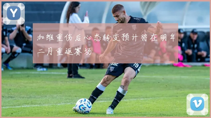 加维重伤后心态转变预计将在明年二月重返赛场