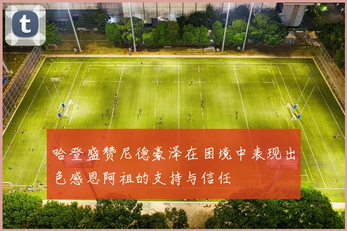 哈登盛赞尼德豪泽在困境中表现出色感恩阿祖的支持与信任
