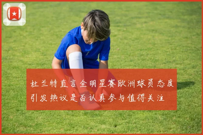 杜兰特直言全明星赛欧洲球员态度引发热议是否认真参与值得关注