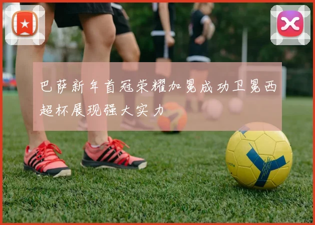 巴萨新年首冠荣耀加冕成功卫冕西超杯展现强大实力