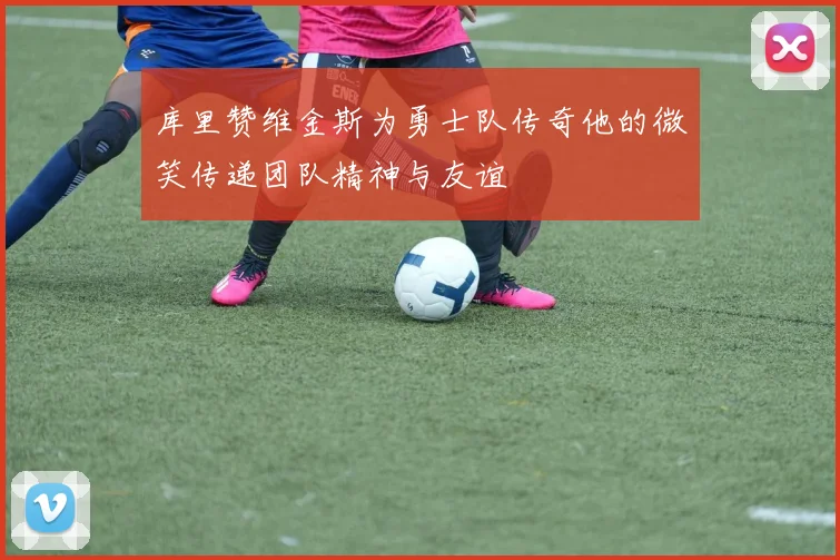 库里赞维金斯为勇士队传奇他的微笑传递团队精神与友谊