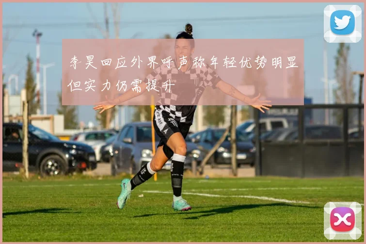 李昊回应外界呼声称年轻优势明显但实力仍需提升