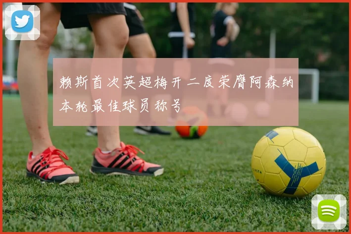 赖斯首次英超梅开二度荣膺阿森纳本轮最佳球员称号