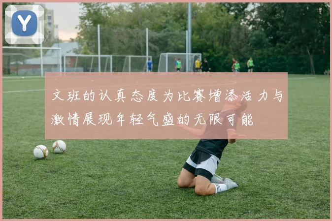 文班的认真态度为比赛增添活力与激情展现年轻气盛的无限可能