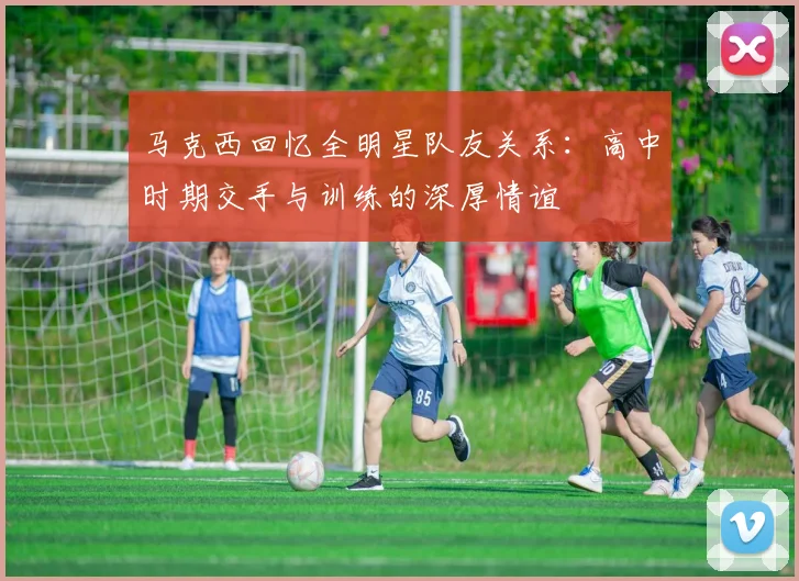 马克西回忆全明星队友关系：高中时期交手与训练的深厚情谊