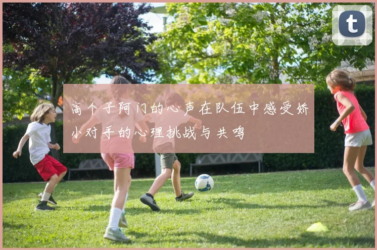 高个子阿门的心声在队伍中感受娇小对手的心理挑战与共鸣
