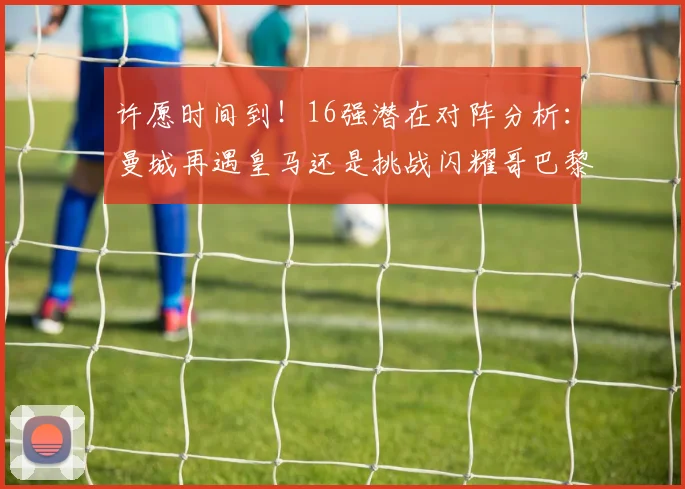 许愿时间到！16强潜在对阵分析：曼城再遇皇马还是挑战闪耀哥巴黎或对决巴萨