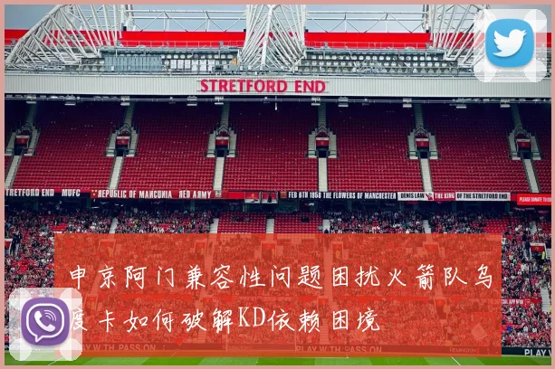 申京阿门兼容性问题困扰火箭队乌度卡如何破解KD依赖困境