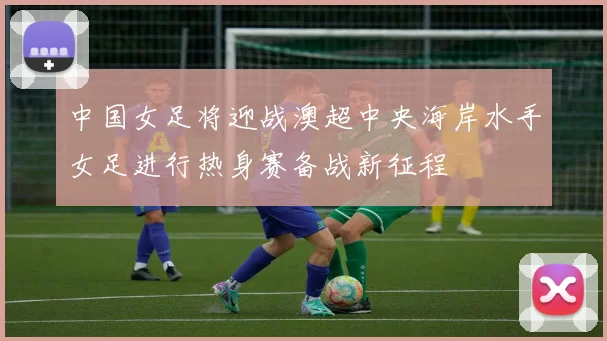 中国女足将迎战澳超中央海岸水手女足进行热身赛备战新征程