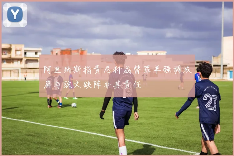 阿里纳斯指责尼科成替罪羊强调浓眉与欧文缺阵非其责任