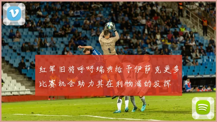 红军旧将呼吁瑞典给予伊萨克更多比赛机会助力其在利物浦的发挥