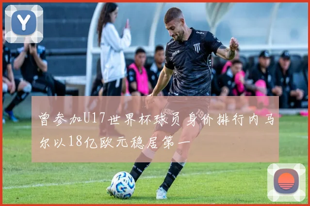 曾参加U17世界杯球员身价排行内马尔以18亿欧元稳居第一