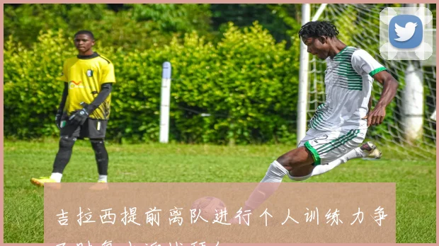 吉拉西提前离队进行个人训练力争及时复出迎战拜仁