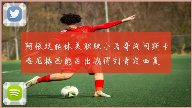 阿根廷轮休美职联小马哥询问斯卡洛尼梅西能否出战得到肯定回复