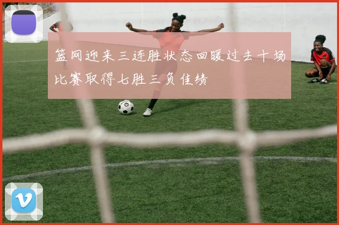 篮网迎来三连胜状态回暖过去十场比赛取得七胜三负佳绩